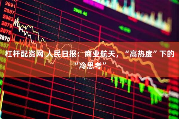 杠杆配资网 人民日报：商业航天，“高热度”下的“冷思考”