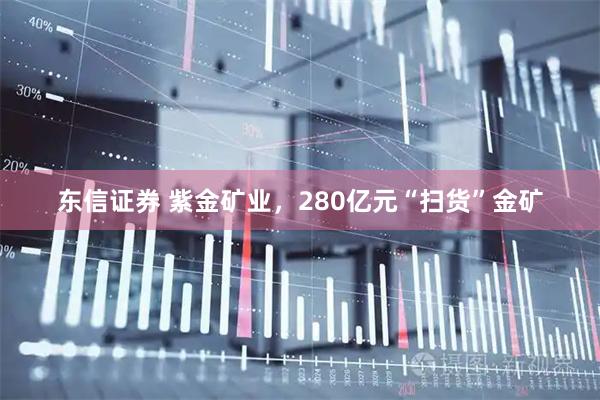 东信证券 紫金矿业，280亿元“扫货”金矿
