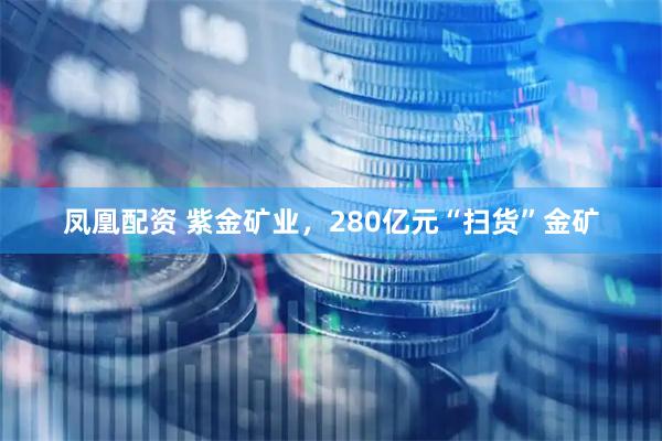 凤凰配资 紫金矿业，280亿元“扫货”金矿