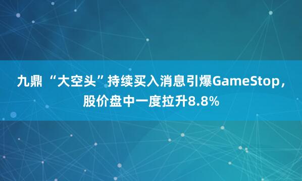 九鼎 “大空头”持续买入消息引爆GameStop，股价盘中一度拉升8.8%