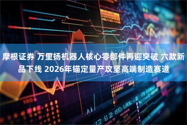 摩根证券 万里扬机器人核心零部件再迎突破 六款新品下线 2026年锚定量产攻坚高端制造赛道