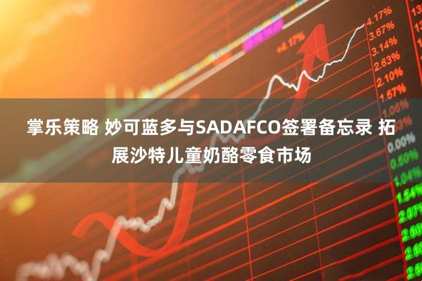 掌乐策略 妙可蓝多与SADAFCO签署备忘录 拓展沙特儿童奶酪零食市场