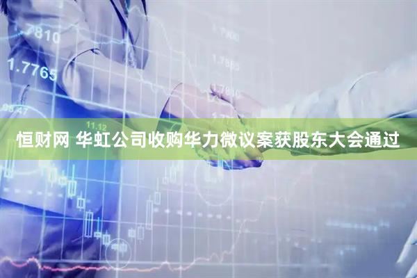 恒财网 华虹公司收购华力微议案获股东大会通过