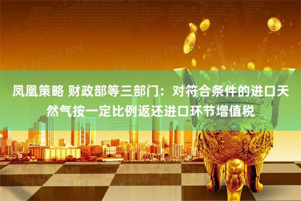 凤凰策略 财政部等三部门：对符合条件的进口天然气按一定比例返还进口环节增值税