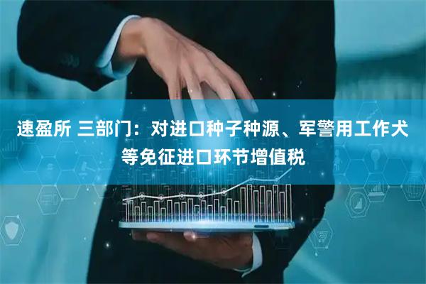 速盈所 三部门：对进口种子种源、军警用工作犬等免征进口环节增值税