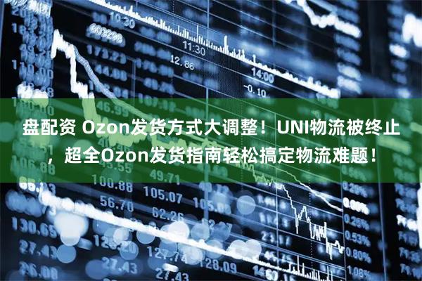 盘配资 Ozon发货方式大调整！UNI物流被终止，超全Ozon发货指南轻松搞定物流难题！