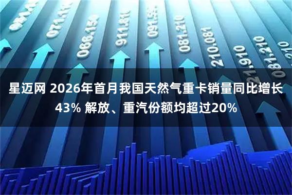 星迈网 2026年首月我国天然气重卡销量同比增长43% 解放、重汽份额均超过20%