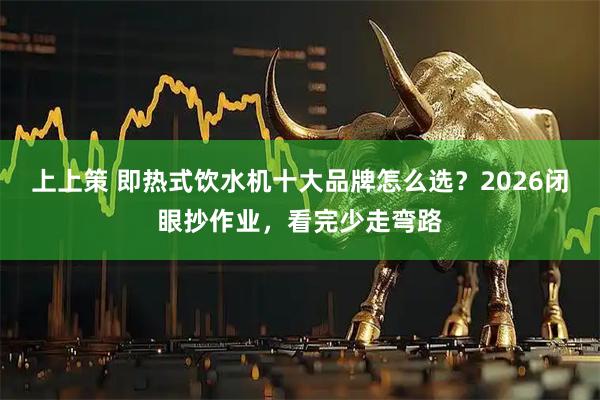 上上策 即热式饮水机十大品牌怎么选？2026闭眼抄作业，看完少走弯路