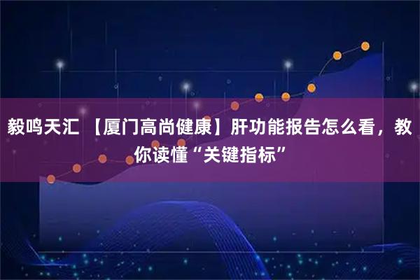 毅鸣天汇 【厦门高尚健康】肝功能报告怎么看，教你读懂“关键指标”