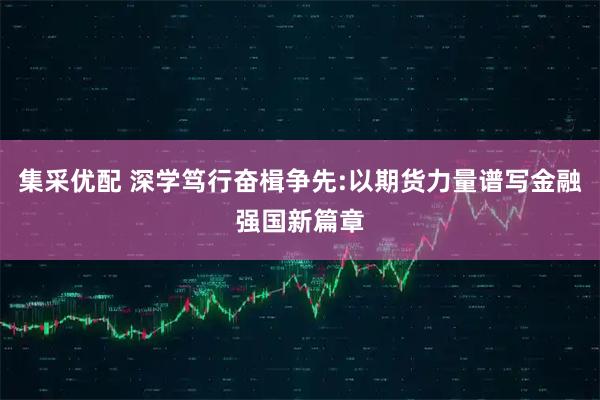 集采优配 深学笃行奋楫争先:以期货力量谱写金融强国新篇章