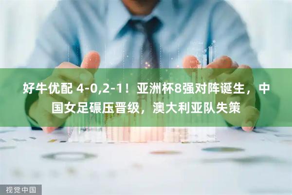 好牛优配 4-0,2-1！亚洲杯8强对阵诞生，中国女足碾压晋级，澳大利亚队失策