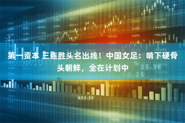 第一资本 三连胜头名出线！中国女足：啃下硬骨头朝鲜，全在计划中