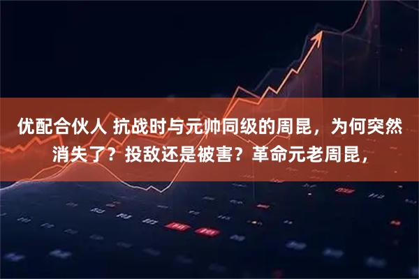 优配合伙人 抗战时与元帅同级的周昆，为何突然消失了？投敌还是被害？革命元老周昆，