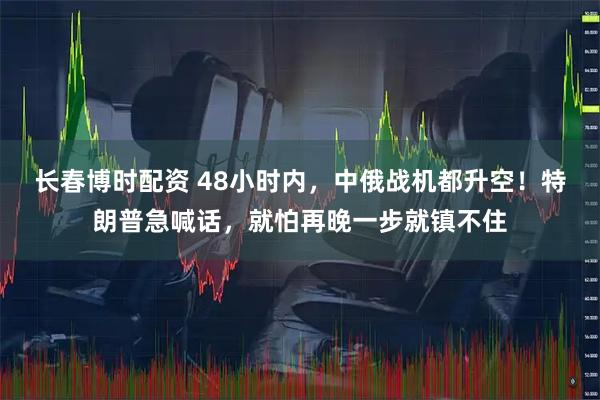 长春博时配资 48小时内，中俄战机都升空！特朗普急喊话，就怕再晚一步就镇不住