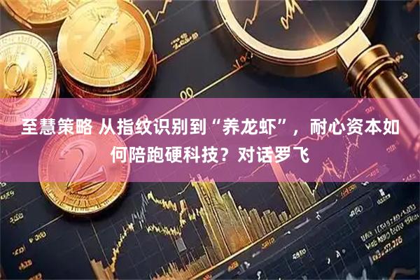 至慧策略 从指纹识别到“养龙虾”，耐心资本如何陪跑硬科技？对话罗飞