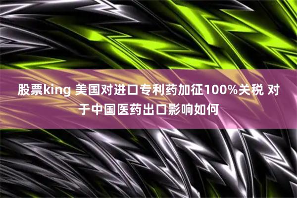 股票king 美国对进口专利药加征100%关税 对于中国医药出口影响如何