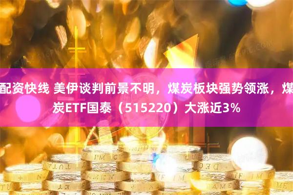 配资快线 美伊谈判前景不明，煤炭板块强势领涨，煤炭ETF国泰（515220）大涨近3%