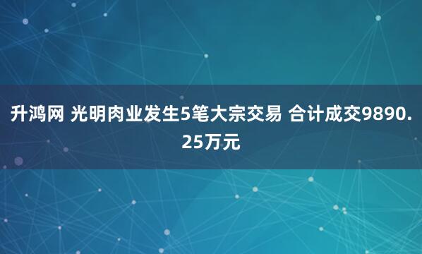 升鸿网 光明肉业发生5笔大宗交易 合计成交9890.25万元